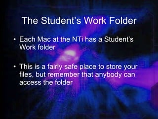 The Student’s Work Folder Each Mac at the NTi has a Student’s Work folder This is a fairly safe place to store your files, but remember that anybody can access the folder 
