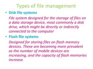 Types of file managementDisk file systems	File system designed for the storage of files on a data storage device, most commonly a disk drive, which might be directly or indirectly connected to the computerFlash file systems	Designed for storing files on flash memory devices. These are becoming more prevalent as the number of mobile devices are increasing, and the capacity of flash memories increase.