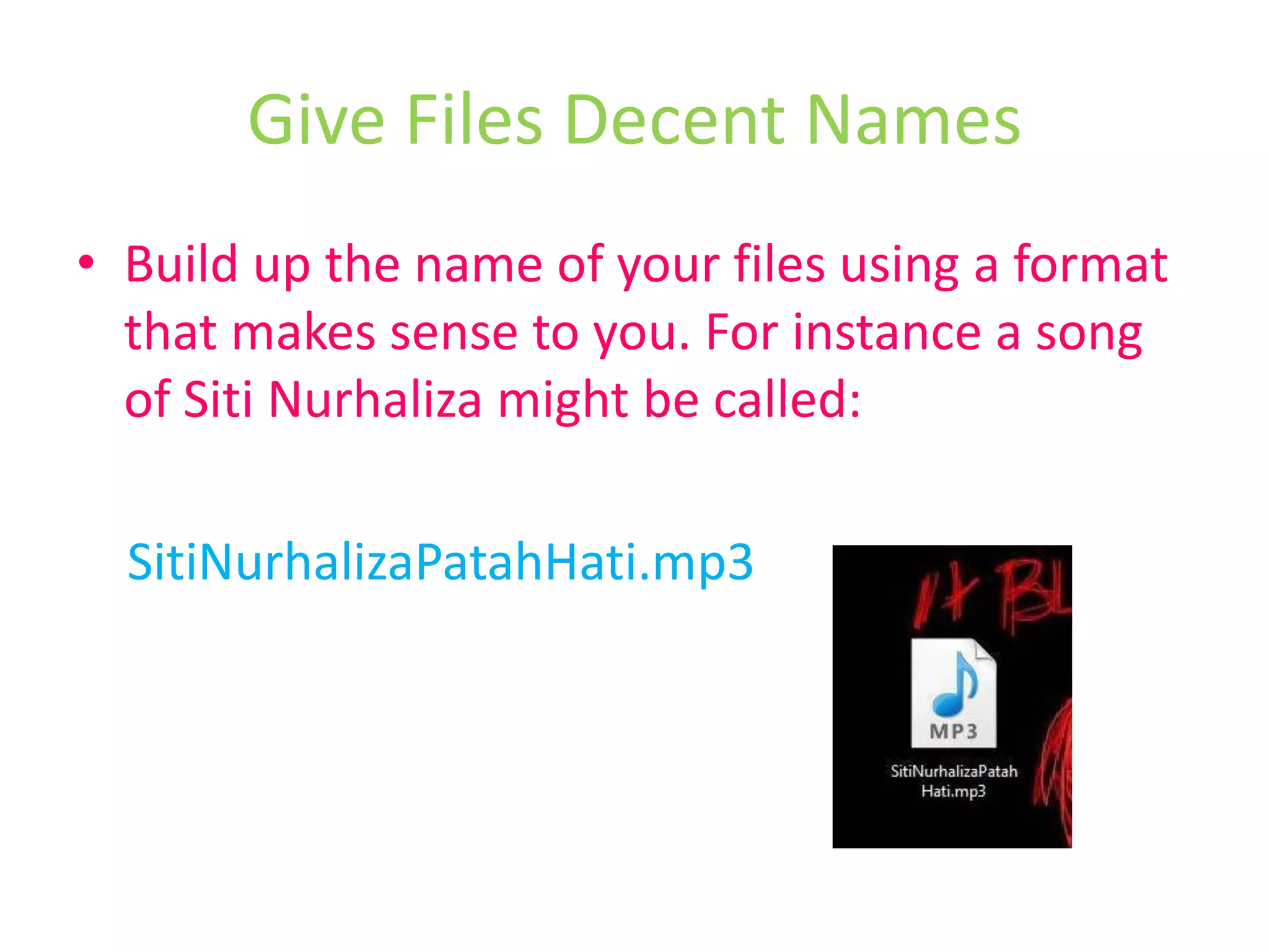 Build up the name of your files using a format that makes sense to you. For instance a song of SitiNurhaliza might be called:SitiNurhalizaPatahHati.mp3Give Files Decent Names