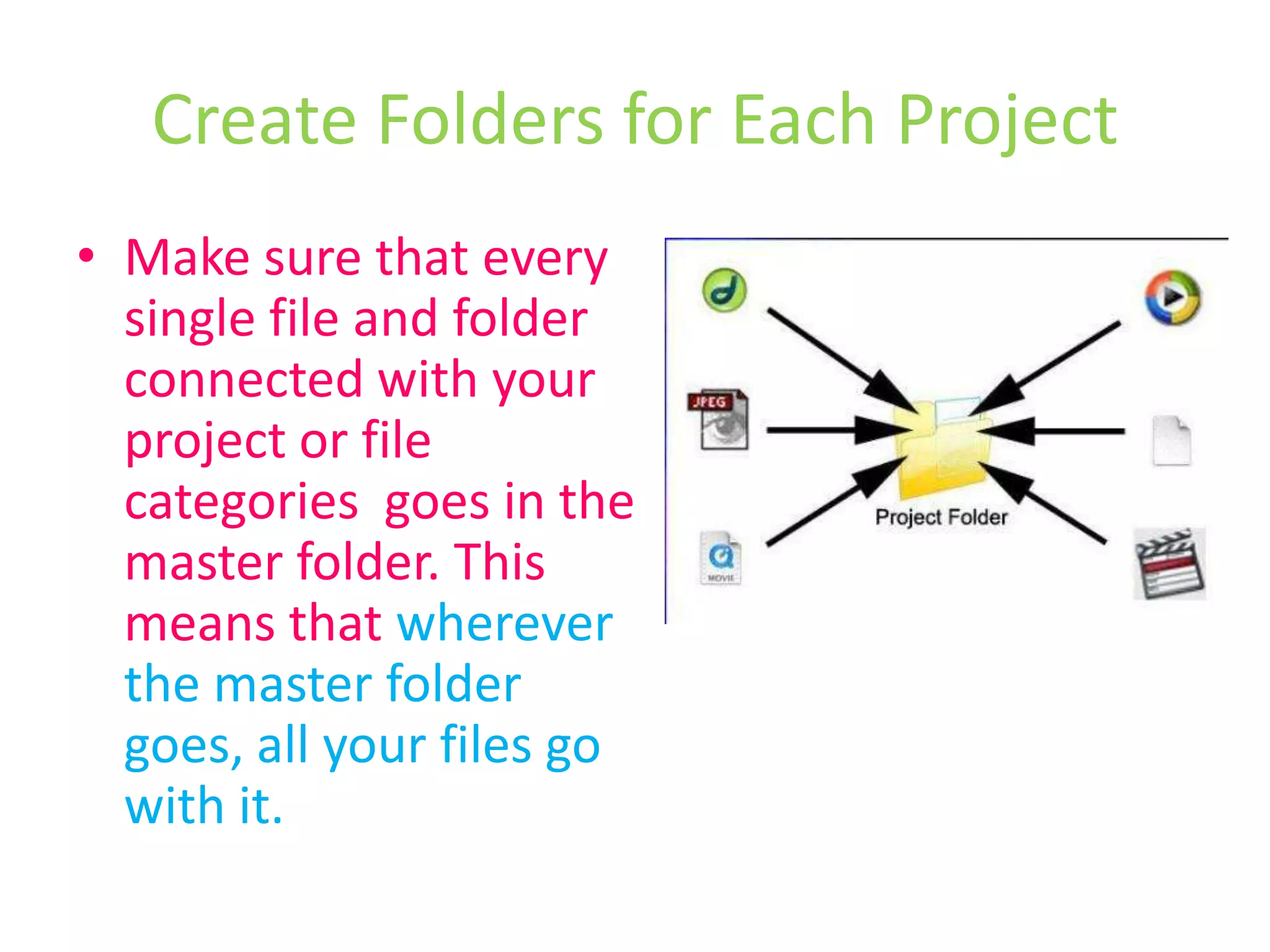 Create Folders for Each ProjectMake sure that every single file and folder connected with your project or file categories  goes in the master folder. This means that wherever the master folder goes, all your files go with it.