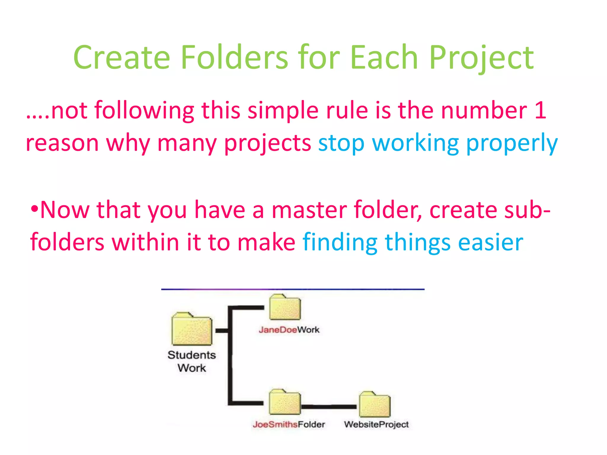Create Folders for Each Project….not following this simple rule is the number 1 reason why many projects stop working properlyNow that you have a master folder, create sub-folders within it to make finding things easierRULE 3: Don’t Leave Anything Unimportant on the DesktopThis is a clean and systematic DestopPut all files according to their master folder