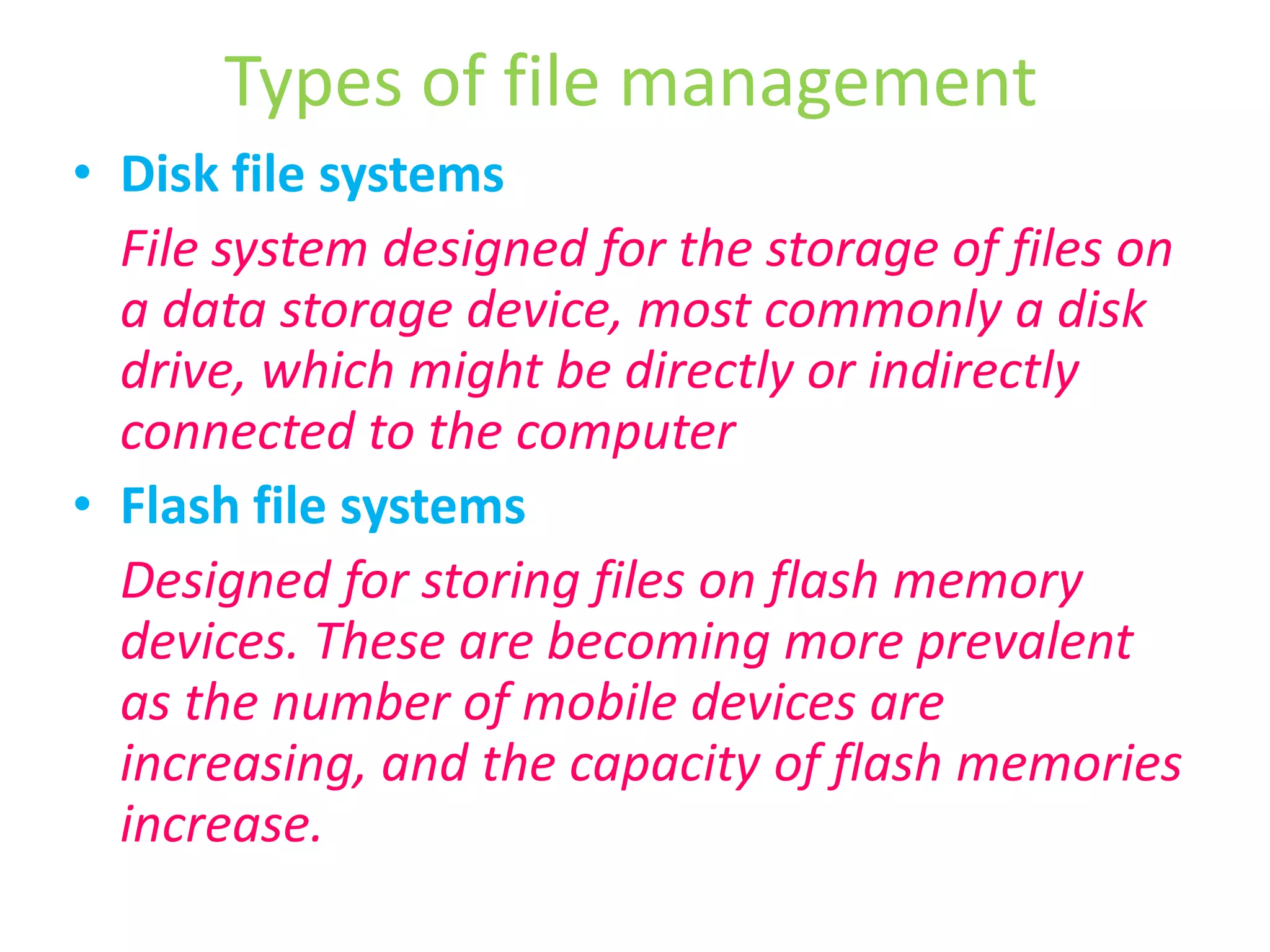 Types of file managementDisk file systems	File system designed for the storage of files on a data storage device, most commonly a disk drive, which might be directly or indirectly connected to the computerFlash file systems	Designed for storing files on flash memory devices. These are becoming more prevalent as the number of mobile devices are increasing, and the capacity of flash memories increase.