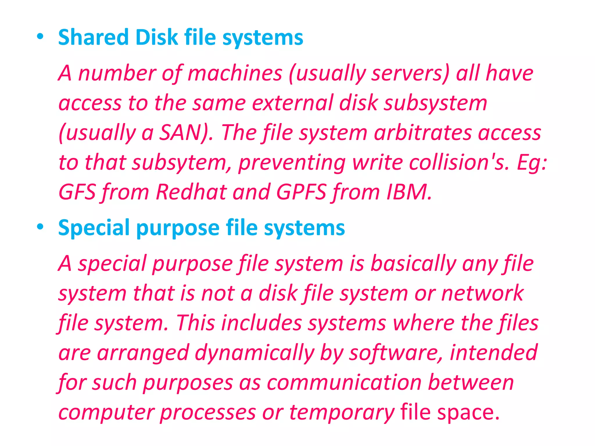 Shared Disk file systemsA number of machines (usually servers) all have access to the same external disk subsystem (usually a SAN). The file system arbitrates access to that subsytem, preventing write collision's. Eg: GFS from Redhat and GPFS from IBM.Special purpose file systemsA special purpose file system is basically any file system that is not a disk file system or network file system. This includes systems where the files are arranged dynamically by software, intended for such purposes as communication between computer processes or temporary file space.