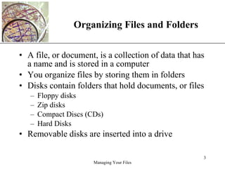 Organizing Files and Folders A file, or document, is a collection of data that has a name and is stored in a computer You organize files by storing them in folders Disks contain folders that hold documents, or files Floppy disks Zip disks Compact Discs (CDs) Hard Disks Removable disks are inserted into a drive 