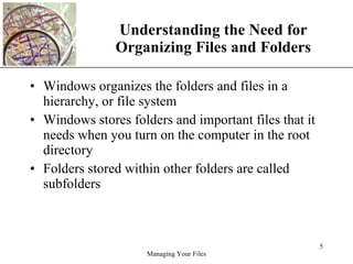 Understanding the Need for Organizing Files and Folders Windows organizes the folders and files in a hierarchy, or file system Windows stores folders and important files that it needs when you turn on the computer in the root directory Folders stored within other folders are called subfolders 