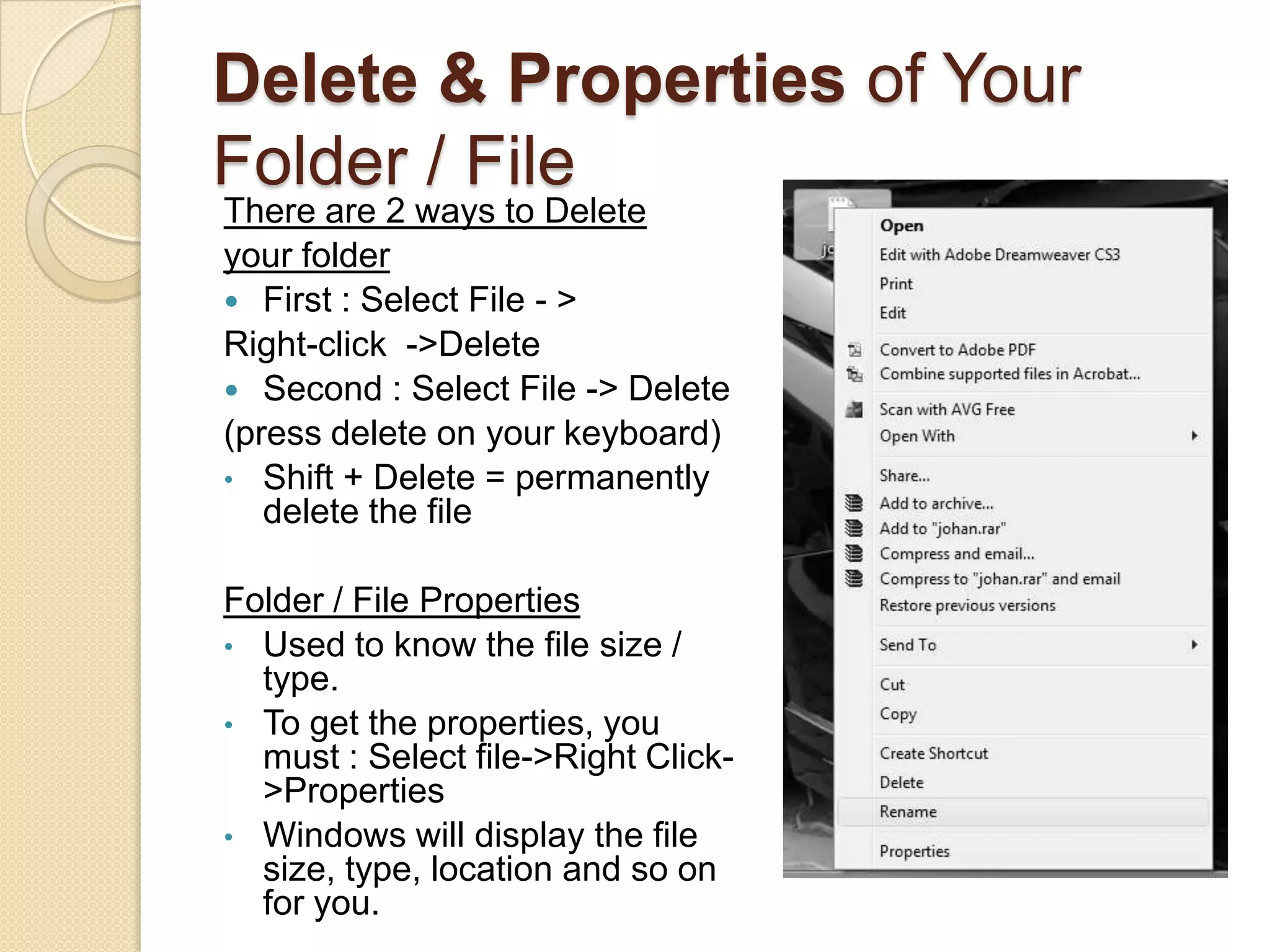 Delete & Properties of Your
Folder / File
There are 2 ways to Delete
your folder
 First : Select File - >
Right-click ->Delete
 Second : Select File -> Delete
(press delete on your keyboard)
• Shift + Delete = permanently
   delete the file

Folder / File Properties
• Used to know the file size /
  type.
• To get the properties, you
  must : Select file->Right Click-
  >Properties
• Windows will display the file
  size, type, location and so on
  for you.
 