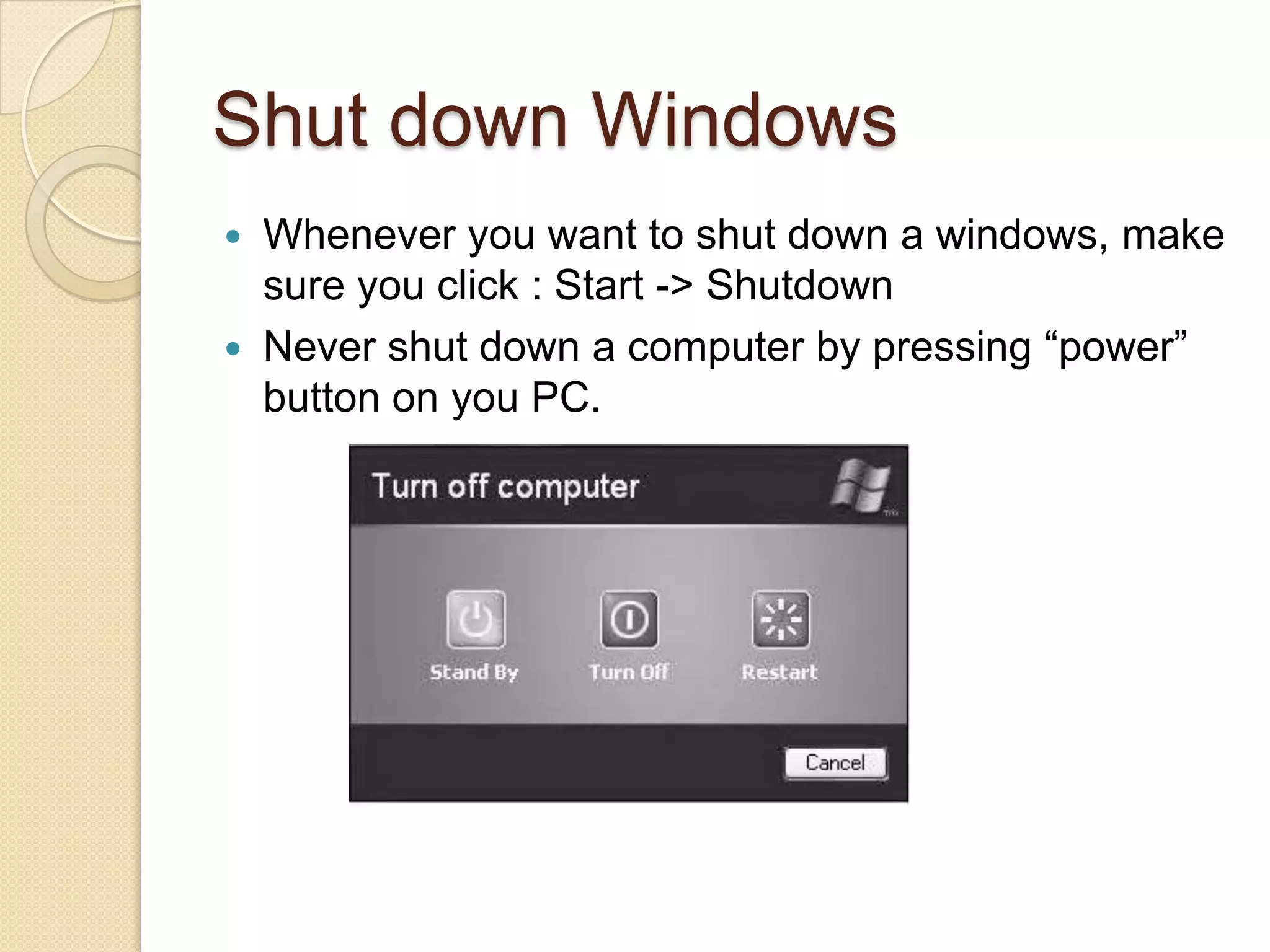 Shut down Windows
 Whenever you want to shut down a windows, make
  sure you click : Start -> Shutdown
 Never shut down a computer by pressing “power”
  button on you PC.
 