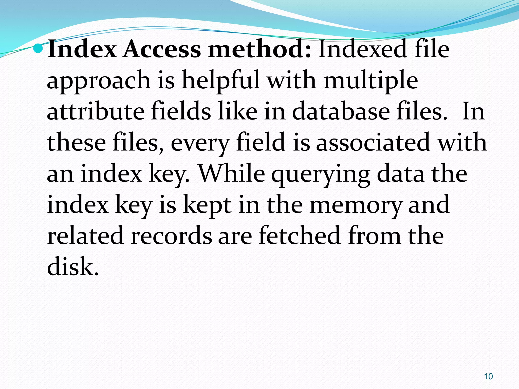 Index Access method: Indexed file
approach is helpful with multiple
attribute fields like in database files. In
these files, every field is associated with
an index key. While querying data the
index key is kept in the memory and
related records are fetched from the
disk.
10
 