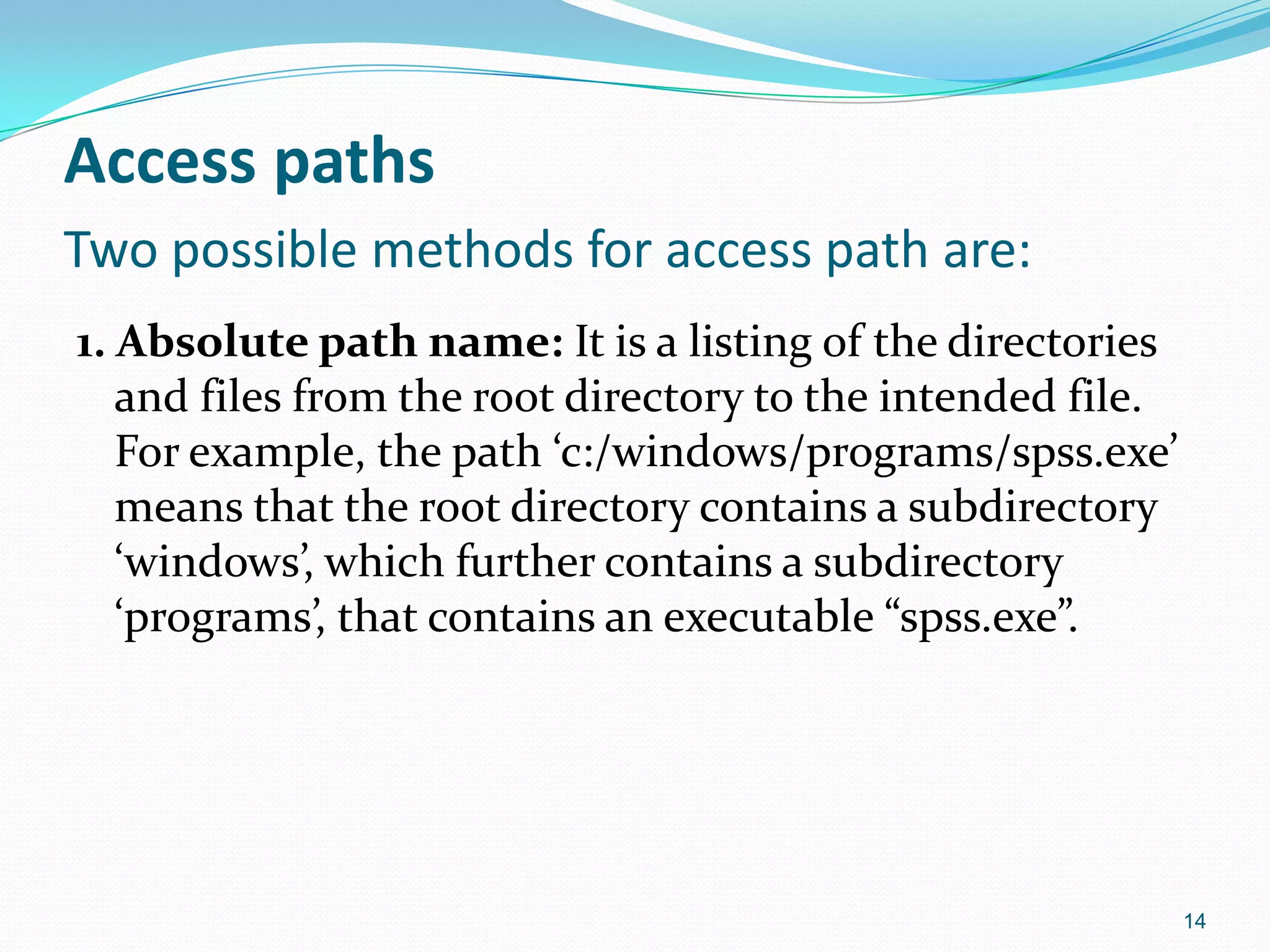 Access paths
Two possible methods for access path are:
1. Absolute path name: It is a listing of the directories
and files from the root directory to the intended file.
For example, the path ‘c:/windows/programs/spss.exe’
means that the root directory contains a subdirectory
‘windows’, which further contains a subdirectory
‘programs’, that contains an executable “spss.exe”.
14
 