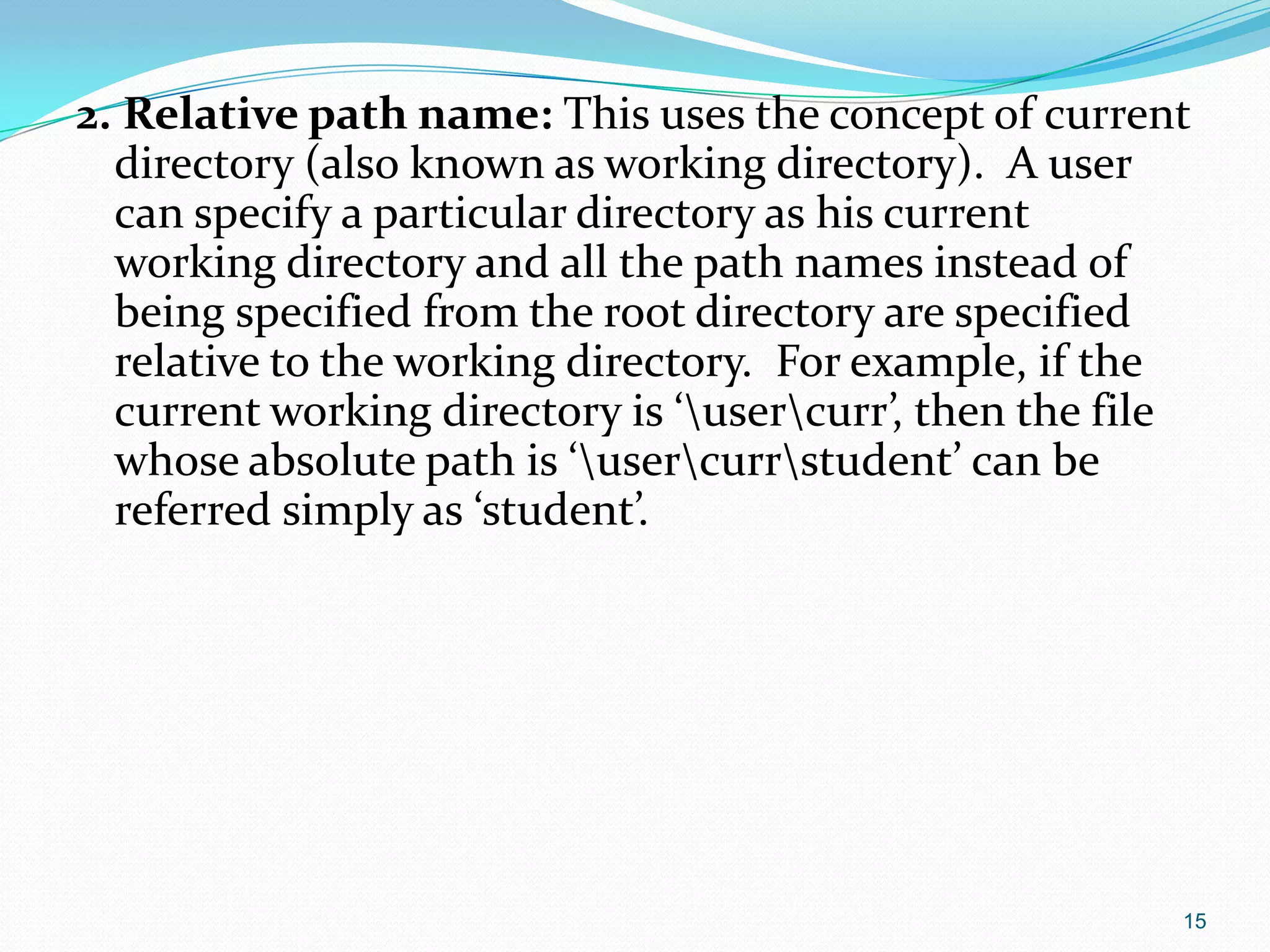 2. Relative path name: This uses the concept of current
directory (also known as working directory). A user
can specify a particular directory as his current
working directory and all the path names instead of
being specified from the root directory are specified
relative to the working directory. For example, if the
current working directory is ‘usercurr’, then the file
whose absolute path is ‘usercurrstudent’ can be
referred simply as ‘student’.
15
 