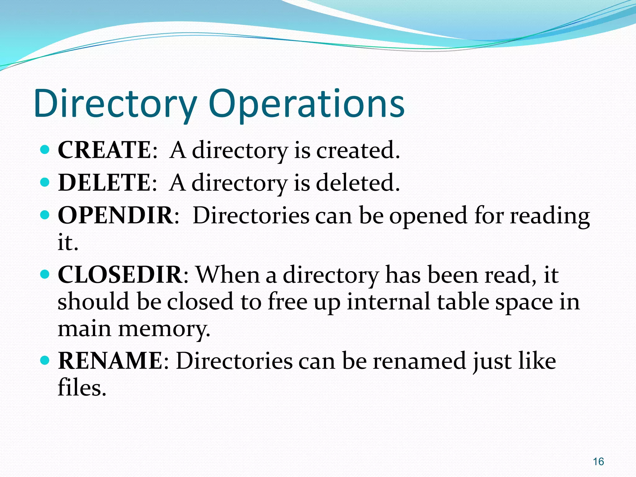Directory Operations
 CREATE: A directory is created.
 DELETE: A directory is deleted.
 OPENDIR: Directories can be opened for reading
it.
 CLOSEDIR: When a directory has been read, it
should be closed to free up internal table space in
main memory.
 RENAME: Directories can be renamed just like
files.
16
 