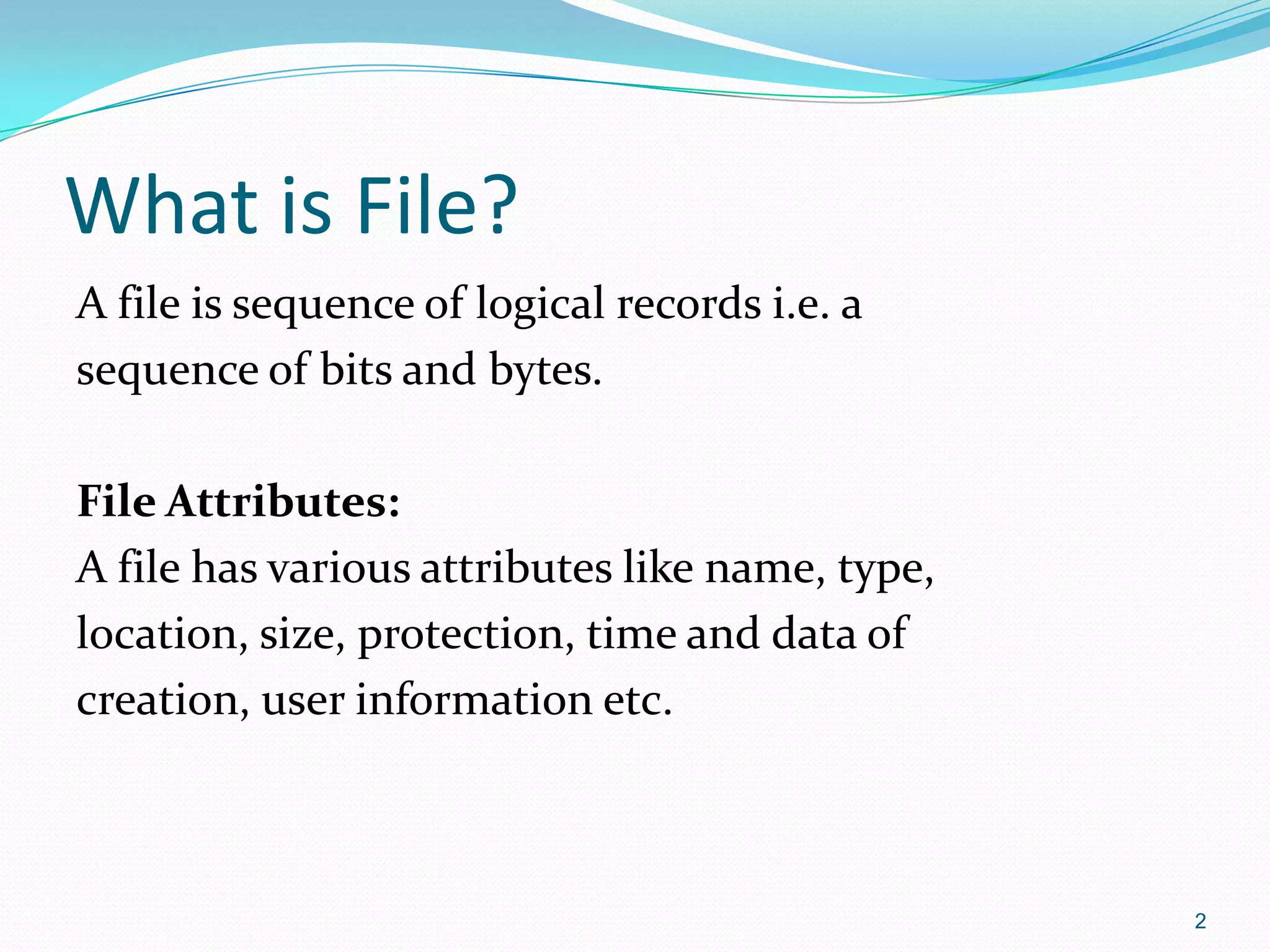 What is File?
A file is sequence of logical records i.e. a
sequence of bits and bytes.
File Attributes:
A file has various attributes like name, type,
location, size, protection, time and data of
creation, user information etc.
2
 