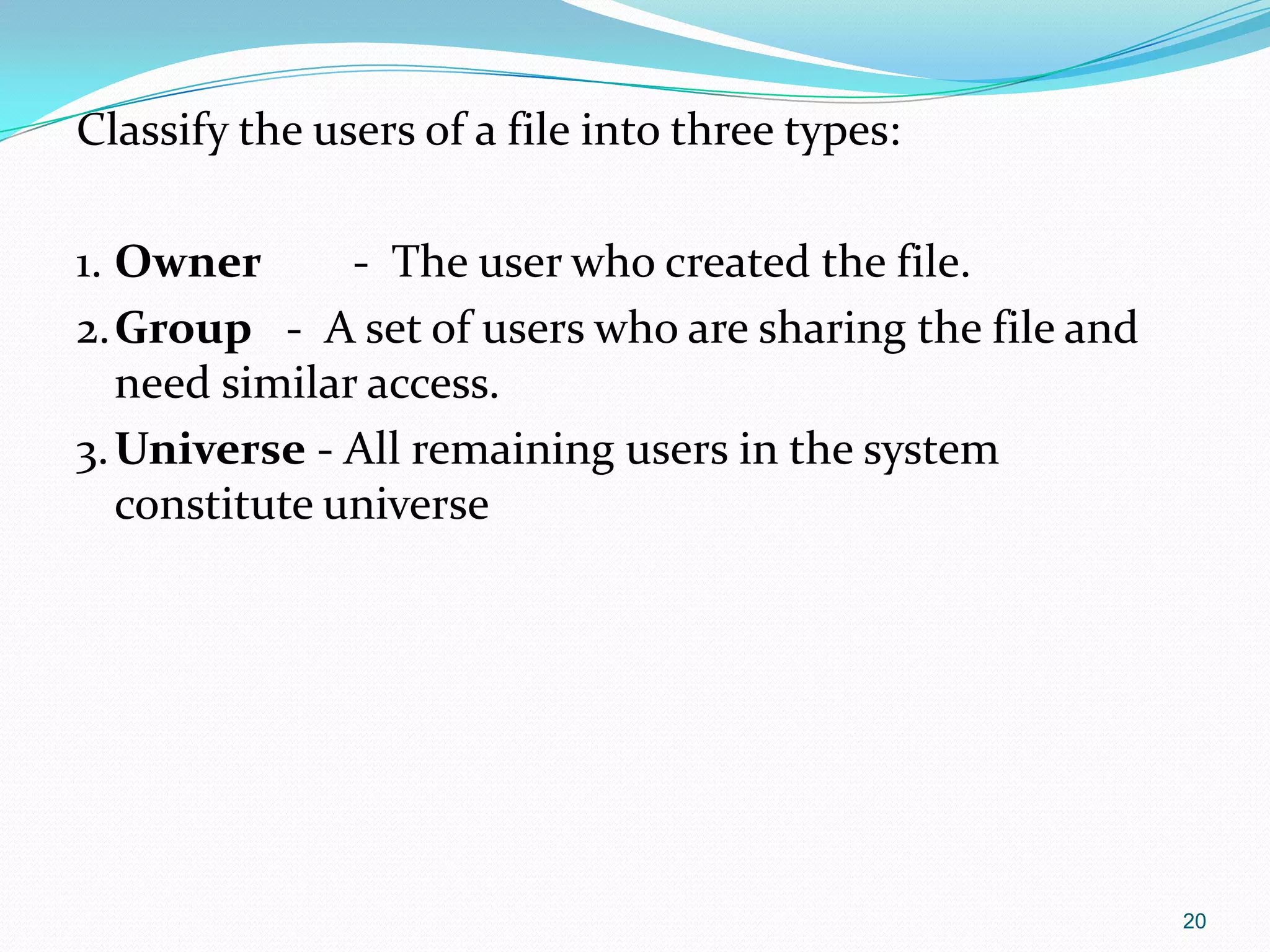 Classify the users of a file into three types:
1. Owner - The user who created the file.
2.Group - A set of users who are sharing the file and
need similar access.
3.Universe - All remaining users in the system
constitute universe
20
 