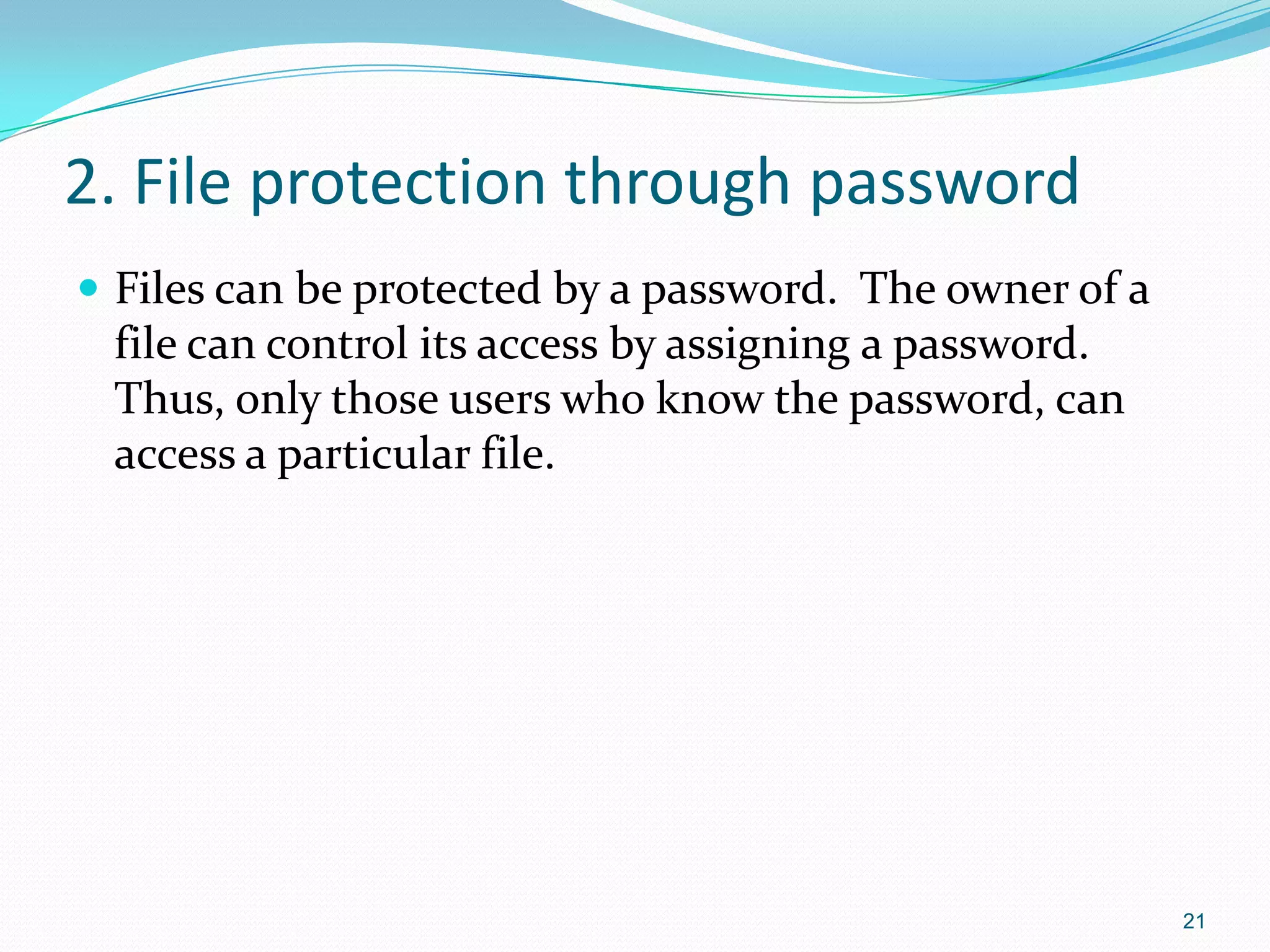 2. File protection through password
 Files can be protected by a password. The owner of a
file can control its access by assigning a password.
Thus, only those users who know the password, can
access a particular file.
21
 