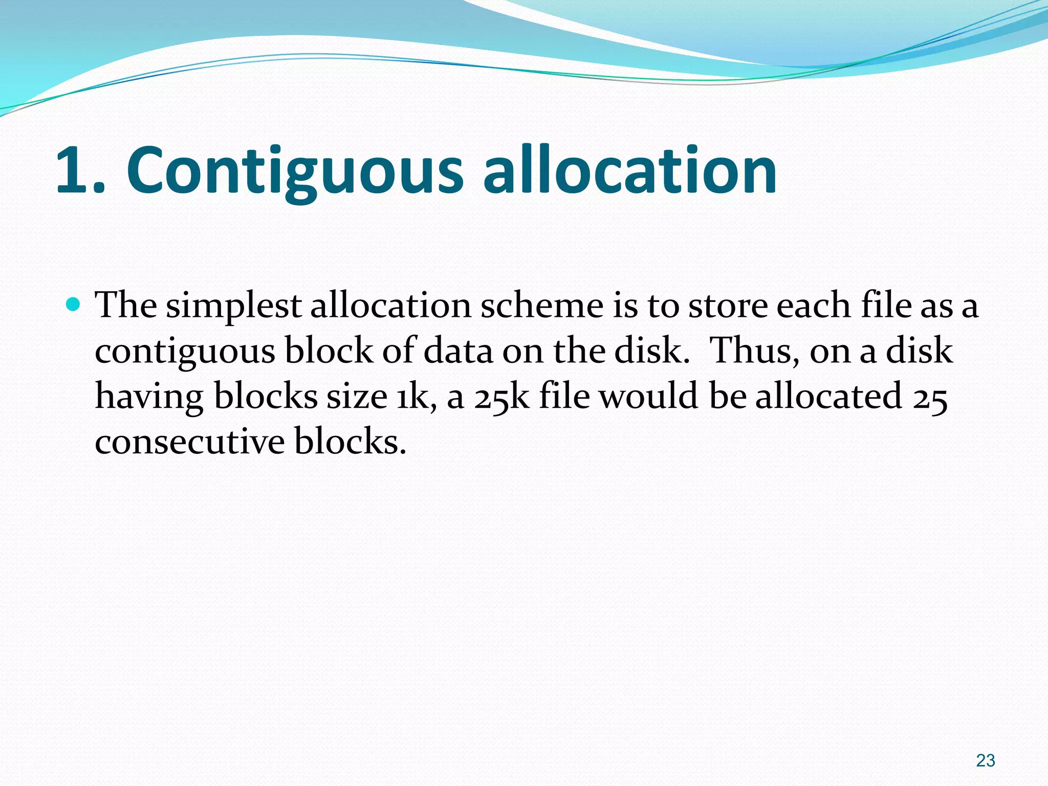 1. Contiguous allocation
 The simplest allocation scheme is to store each file as a
contiguous block of data on the disk. Thus, on a disk
having blocks size 1k, a 25k file would be allocated 25
consecutive blocks.
23
 