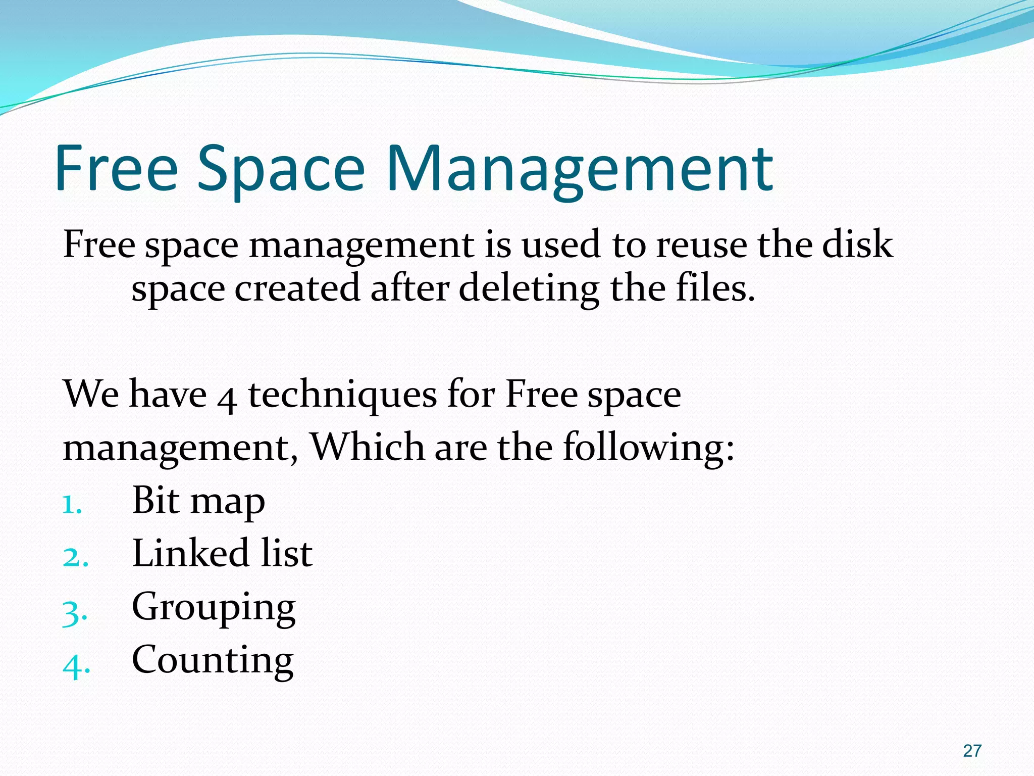 Free Space Management
Free space management is used to reuse the disk
space created after deleting the files.
We have 4 techniques for Free space
management, Which are the following:
1. Bit map
2. Linked list
3. Grouping
4. Counting
27
 