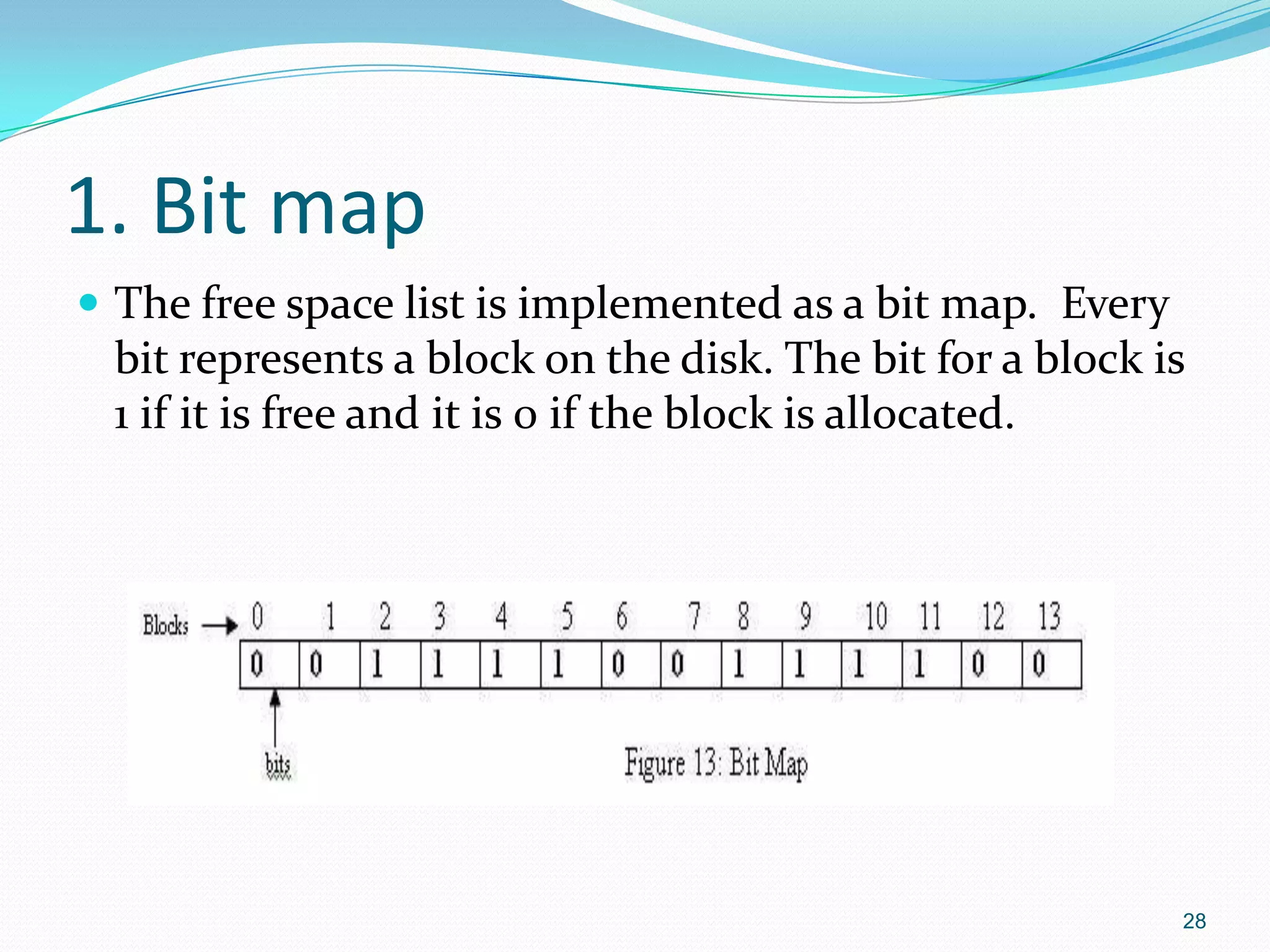 1. Bit map
 The free space list is implemented as a bit map. Every
bit represents a block on the disk. The bit for a block is
1 if it is free and it is 0 if the block is allocated.
28
 