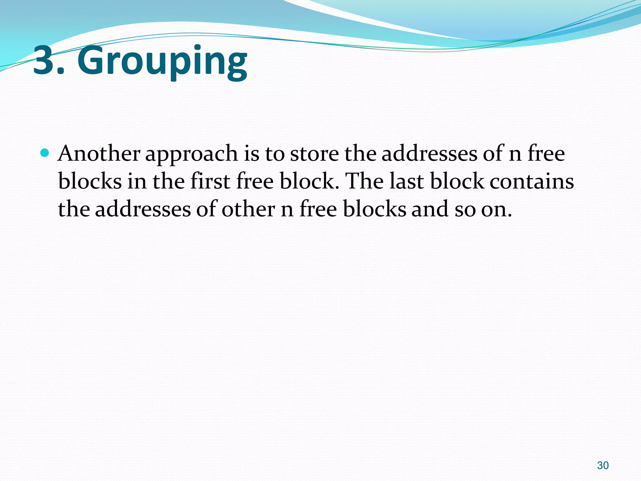 3. Grouping
 Another approach is to store the addresses of n free
blocks in the first free block. The last block contains
the addresses of other n free blocks and so on.
30
 