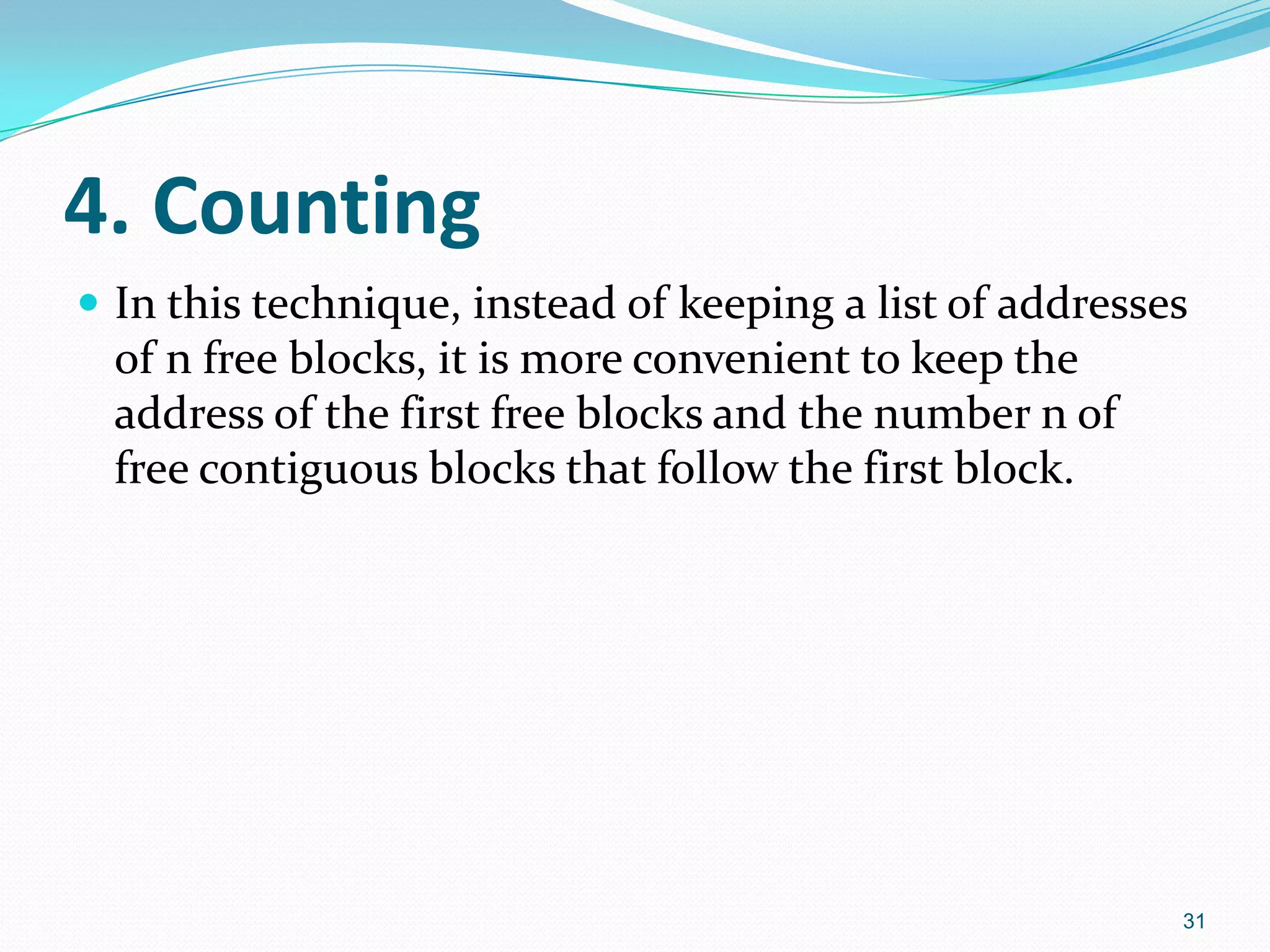4. Counting
 In this technique, instead of keeping a list of addresses
of n free blocks, it is more convenient to keep the
address of the first free blocks and the number n of
free contiguous blocks that follow the first block.
31
 
