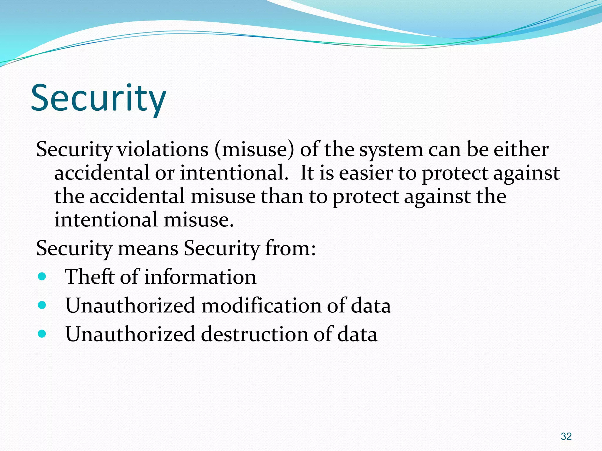 Security
Security violations (misuse) of the system can be either
accidental or intentional. It is easier to protect against
the accidental misuse than to protect against the
intentional misuse.
Security means Security from:
 Theft of information
 Unauthorized modification of data
 Unauthorized destruction of data
32
 