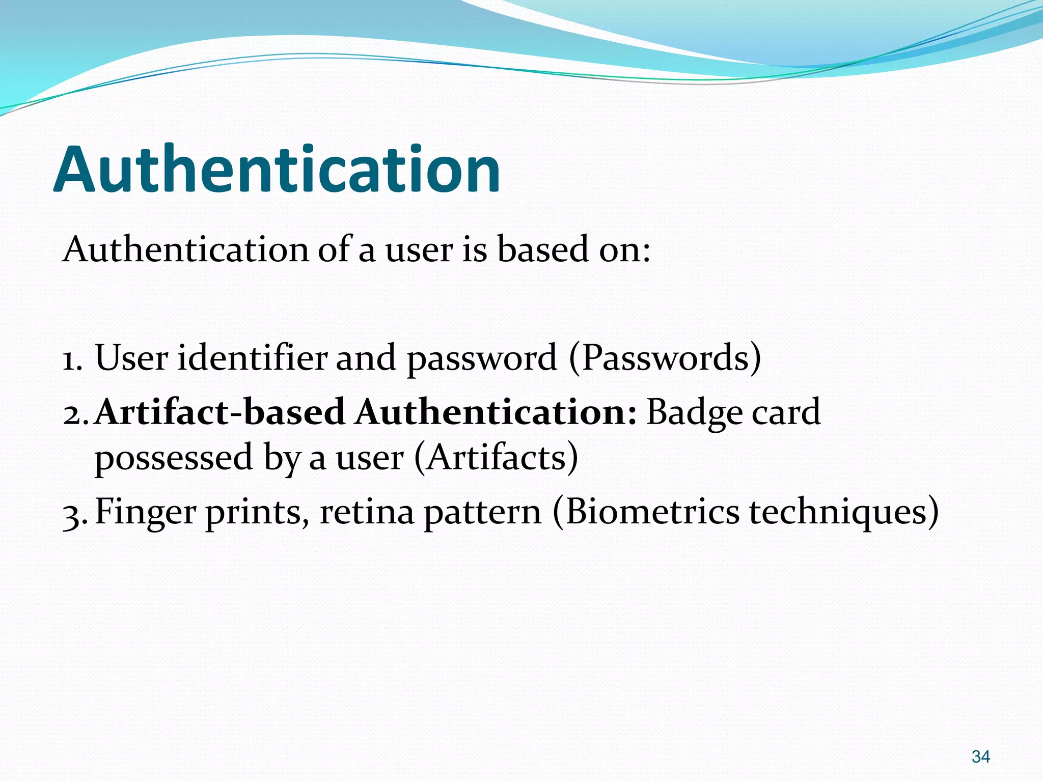 Authentication
Authentication of a user is based on:
1. User identifier and password (Passwords)
2.Artifact-based Authentication: Badge card
possessed by a user (Artifacts)
3.Finger prints, retina pattern (Biometrics techniques)
34
 
