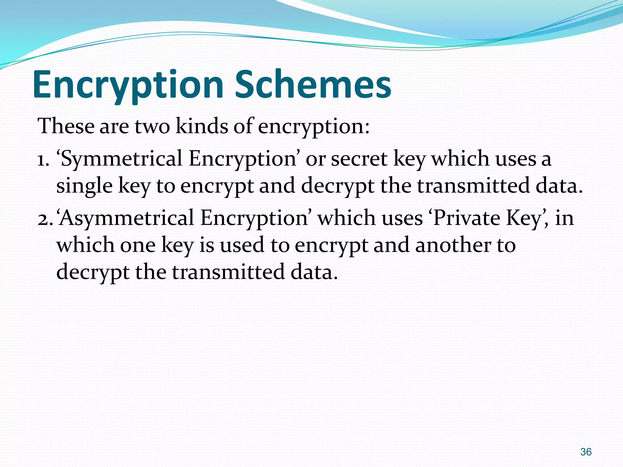 Encryption Schemes
These are two kinds of encryption:
1. ‘Symmetrical Encryption’ or secret key which uses a
single key to encrypt and decrypt the transmitted data.
2.‘Asymmetrical Encryption’ which uses ‘Private Key’, in
which one key is used to encrypt and another to
decrypt the transmitted data.
36
 