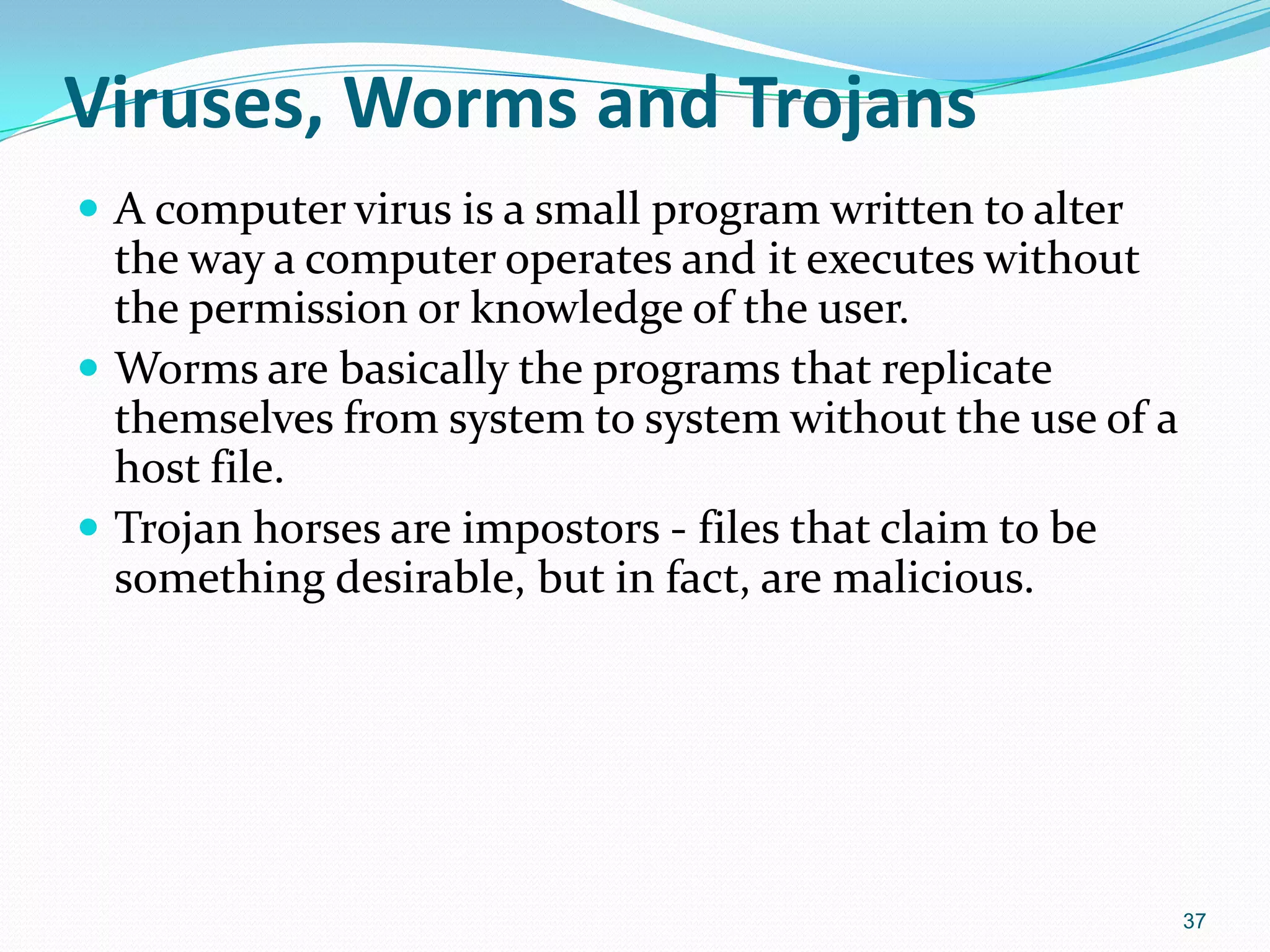 Viruses, Worms and Trojans
 A computer virus is a small program written to alter
the way a computer operates and it executes without
the permission or knowledge of the user.
 Worms are basically the programs that replicate
themselves from system to system without the use of a
host file.
 Trojan horses are impostors - files that claim to be
something desirable, but in fact, are malicious.
37
 