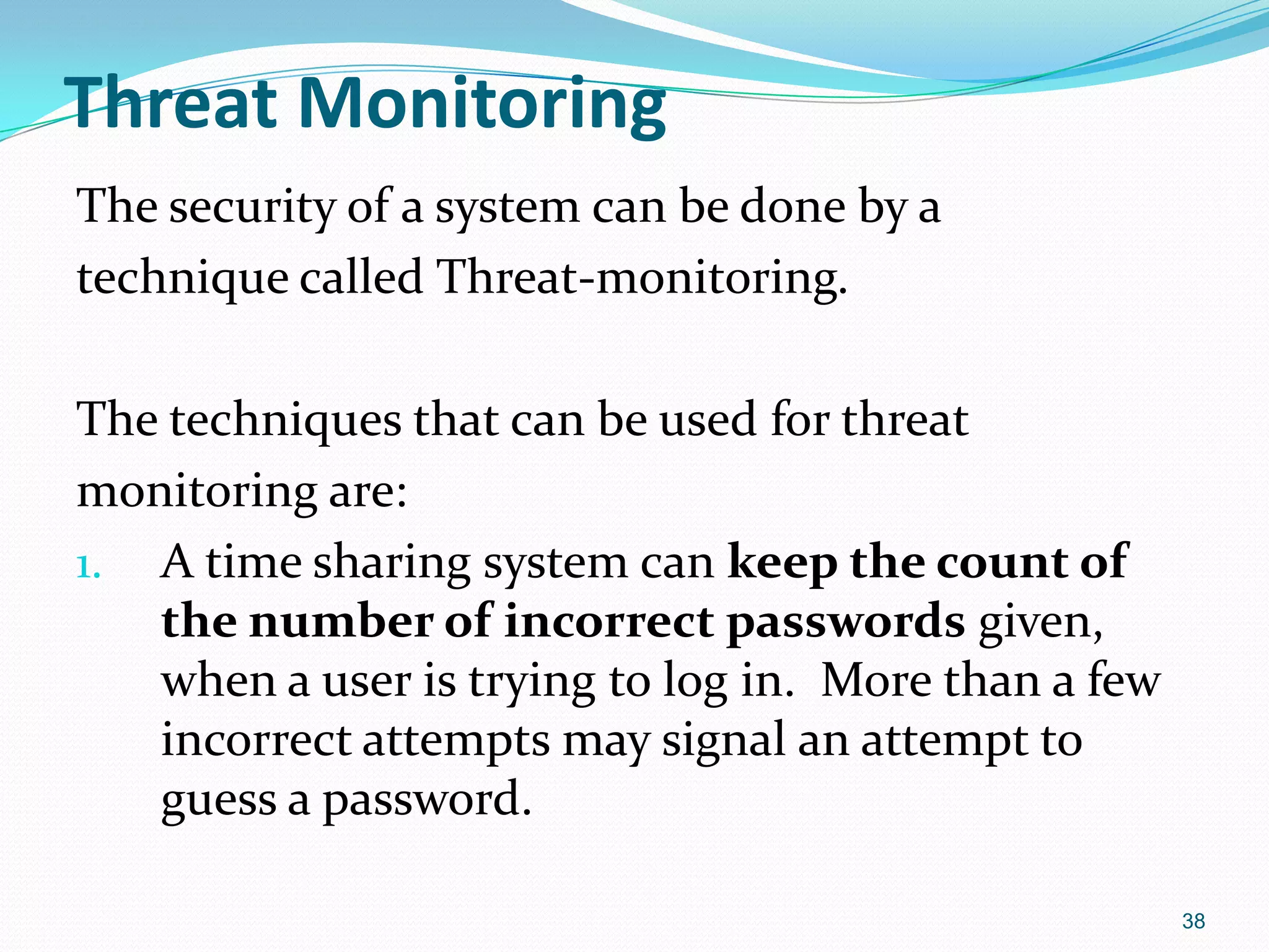 Threat Monitoring
The security of a system can be done by a
technique called Threat-monitoring.
The techniques that can be used for threat
monitoring are:
1. A time sharing system can keep the count of
the number of incorrect passwords given,
when a user is trying to log in. More than a few
incorrect attempts may signal an attempt to
guess a password.
38
 