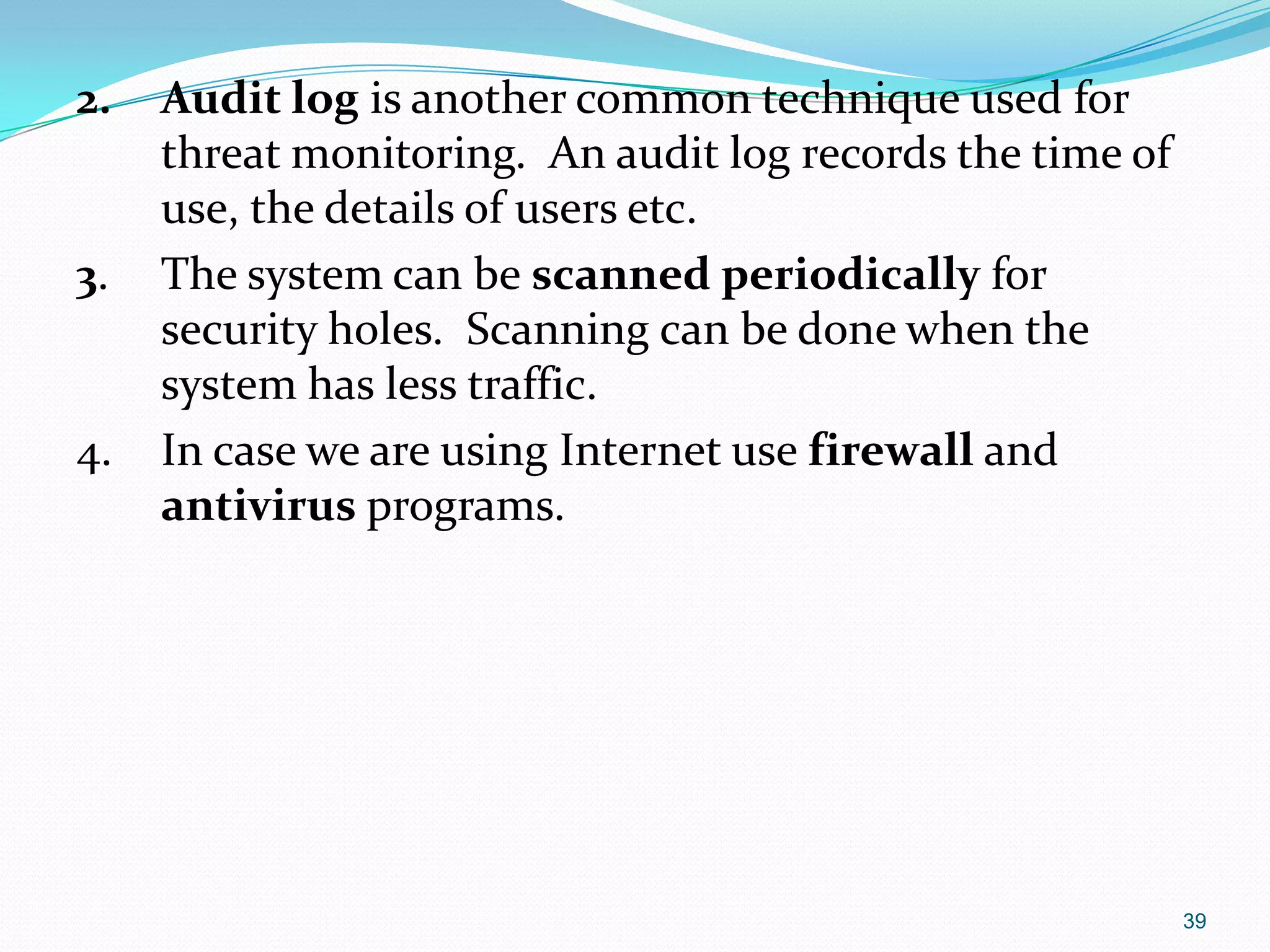 2. Audit log is another common technique used for
threat monitoring. An audit log records the time of
use, the details of users etc.
3. The system can be scanned periodically for
security holes. Scanning can be done when the
system has less traffic.
4. In case we are using Internet use firewall and
antivirus programs.
39
 