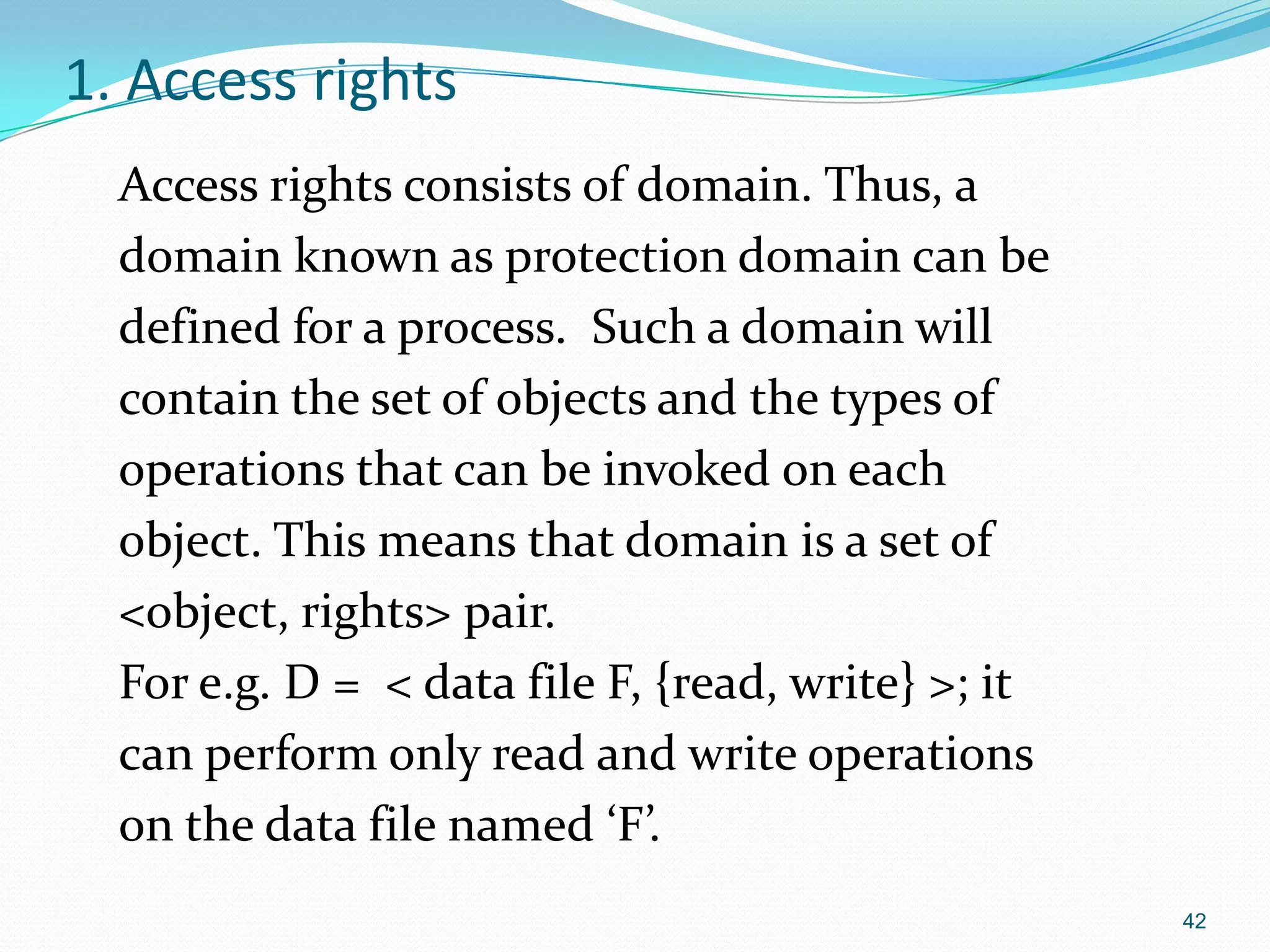 1. Access rights
Access rights consists of domain. Thus, a
domain known as protection domain can be
defined for a process. Such a domain will
contain the set of objects and the types of
operations that can be invoked on each
object. This means that domain is a set of
<object, rights> pair.
For e.g. D = < data file F, {read, write} >; it
can perform only read and write operations
on the data file named ‘F’.
42
 
