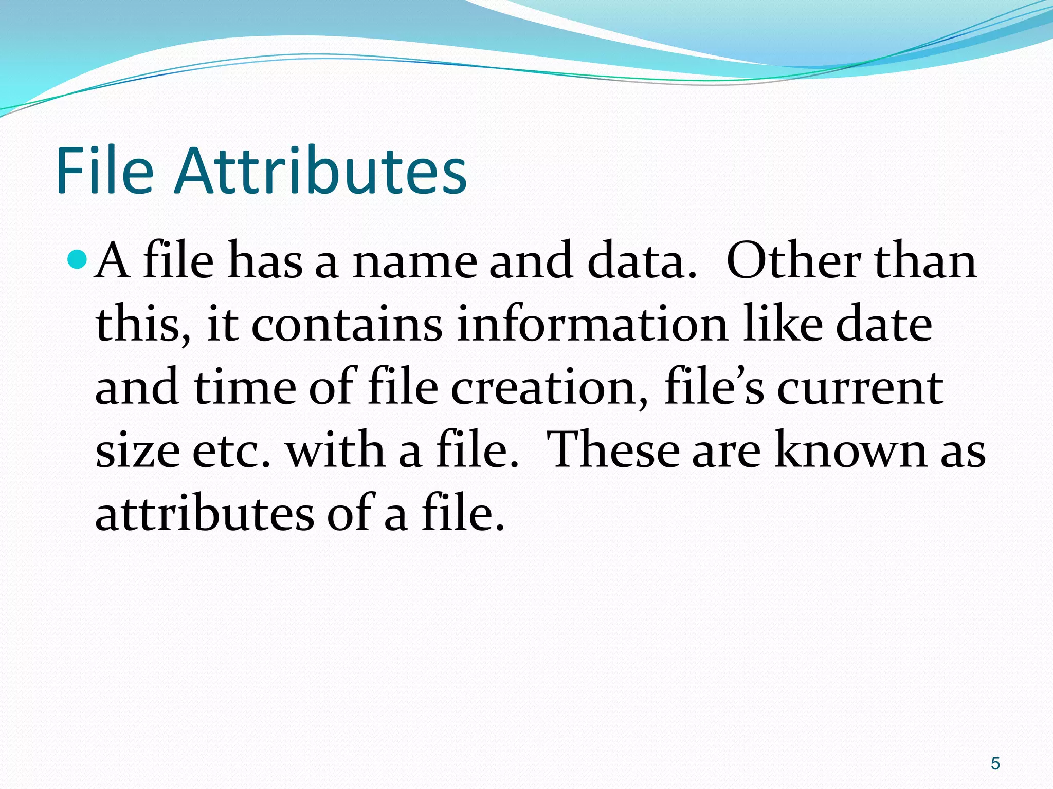 File Attributes
A file has a name and data. Other than
this, it contains information like date
and time of file creation, file’s current
size etc. with a file. These are known as
attributes of a file.
5
 