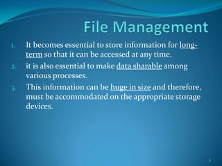 1. It becomes essential to store information for long-
term so that it can be accessed at any time.
2. it is also essential to make data sharable among
various processes.
3. This information can be huge in size and therefore,
must be accommodated on the appropriate storage
devices.
1
 