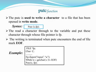 putcfunction
 The putc is used to write a character to a file that has been
opened in write mode.
Syntax:
 The read a character through to the variable and put these
character through whose file pointer is fp.
 The writing is terminated when putc encounters the end of file
mark EOF.
Example:
Putc (c,fp);
FILE *fp;
Char C;
………..
Fp=fopen(“input”, “w”);
While (c = getchar( c )!= EOF)
Putc(c, fp);
 