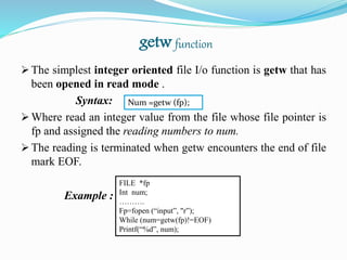 getw function
 The simplest integer oriented file I/o function is getw that has
been opened in read mode .
Syntax:
 Where read an integer value from the file whose file pointer is
fp and assigned the reading numbers to num.
 The reading is terminated when getw encounters the end of file
mark EOF.
Example :
Num =getw (fp);
FILE *fp
Int num;
……….
Fp=fopen (“input”, "r”);
While (num=getw(fp)!=EOF)
Printf(“%d”, num);
 