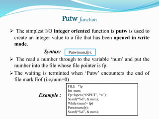 Putw function
 The simplest I/O integer oriented function is putw is used to
create an integer value to a file that has been opened in write
mode.
Syntax:
 The read a number through to the variable ‘num’ and put the
number into the file whose file pointer is fp.
 The waiting is terminted when ‘Putw’ encounters the end of
file mark Eof (i.e,num=0)
Example :
FILE *fp
Int num;
Fp=fopen (“INPUT”, "w”);
Scanf(“%d”, & num);
While (num!= fp)
Putw(num,fp);
Scanf(“%d”, & num);
Putw(num,fp);
 