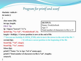 #include <stdio.h>
int main ()
{
char name [20];
int age, length;
FILE *fp;
fp = fopen ("test.txt","w");
fprintf (fp, "%s %d", “Fresh2refresh”, 5);
length = ftell(fp); // Cursor position is now at the end of file
/* You can use fseek(fp, 0, SEEK_END); also to move the cursor to the end of the file */
rewind (fp); // It will move cursor position to the beginning of the file
fscanf (fp, "%d", &age);
fscanf (fp, "%s", name);
fclose (fp);
printf ("Name: %s n Age: %d n",name,age);
printf ("Total number of characters in file is %d", length);
return 0;
}
OUTPUT:
Name: Fresh2refresh
Age: 5
Total number of characters in file is 15
Program for printf and scanf
 