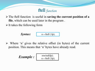 ftell function
 The ftell function is useful in saving the current position of a
file, which can be used later in the program .
 It takes the following form
Syntax:
 Where ‘n’ gives the relative offset (in bytes) of the current
position. This means that ‘n’ bytes have already read.
Example : rewind(fp);
n = ftell ( fp);
n = ftell ( fp);
 