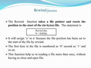 Rewind function
 The Rewind function takes a file pointer and resets the
position to the start of the (in bytes) file. The statement is
 It will assign ‘o’ to n’ because the file position has been set to
the start of the file by rewind.
 The first byte in the file is numbered as ‘0’ second as ‘1’ and
so on.
 This function help us in reading a file more than once, without
having to close and open file.
Rewind (fp);
N = ftell(fp);
 