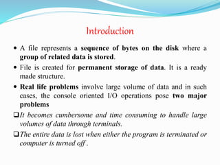 Introduction
 A file represents a sequence of bytes on the disk where a
group of related data is stored.
 File is created for permanent storage of data. It is a ready
made structure.
 Real life problems involve large volume of data and in such
cases, the console oriented I/O operations pose two major
problems
It becomes cumbersome and time consuming to handle large
volumes of data through terminals.
The entire data is lost when either the program is terminated or
computer is turned off .
 