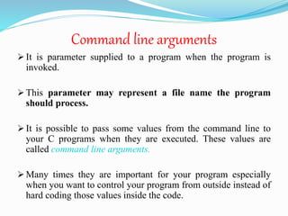 Command line arguments
 It is parameter supplied to a program when the program is
invoked.
 This parameter may represent a file name the program
should process.
 It is possible to pass some values from the command line to
your C programs when they are executed. These values are
called command line arguments.
 Many times they are important for your program especially
when you want to control your program from outside instead of
hard coding those values inside the code.
 