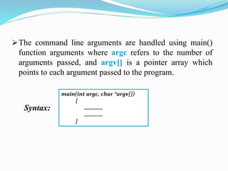 The command line arguments are handled using main()
function arguments where argc refers to the number of
arguments passed, and argv[] is a pointer array which
points to each argument passed to the program.
Syntax:
main(int argc, char *argv[])
{
………….
………….
}
 
