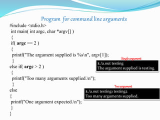 Program for command line arguments
#include <stdio.h>
int main( int argc, char *argv[] )
{
if( argc == 2 )
{
printf("The argument supplied is %sn", argv[1]);
}
else if( argc > 2 )
{
printf("Too many arguments supplied.n");
}
else
{
printf("One argument expected.n");
}
}
$./a.out testing
The argument supplied is testing.
$./a.out testing1 testing2
Too many arguments supplied.
Single argument
Twoargument
 