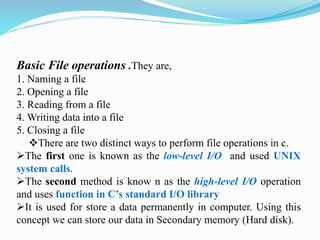 Basic File operations .They are,
1. Naming a file
2. Opening a file
3. Reading from a file
4. Writing data into a file
5. Closing a file
There are two distinct ways to perform file operations in c.
The first one is known as the low-level I/O and used UNIX
system calls.
The second method is know n as the high-level I/O operation
and uses function in C’s standard I/O library
It is used for store a data permanently in computer. Using this
concept we can store our data in Secondary memory (Hard disk).
 