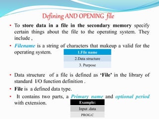 Defining AND OPENING file
• To store data in a file in the secondary memory specify
certain things about the file to the operating system. They
include ,
• Filename is a string of characters that makeup a valid for the
operating system.
• Data structure of a file is defined as ‘File’ in the library of
standard I/O function definition .
• File is a defined data type.
• It contains two parts, a Primary name and optional period
with extension.
1.File name
2.Data structure
3. Purpose
Example:
Input .data
PROG.C
 