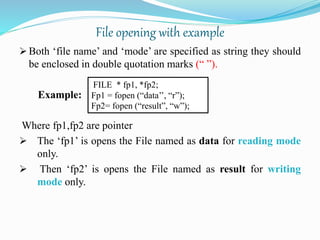 File opening with example
 Both ‘file name’ and ‘mode’ are specified as string they should
be enclosed in double quotation marks (“ ”).
Example:
Where fp1,fp2 are pointer
 The ‘fp1’ is opens the File named as data for reading mode
only.
 Then ‘fp2’ is opens the File named as result for writing
mode only.
FILE * fp1, *fp2;
Fp1 = fopen (“data’’, “r”);
Fp2= fopen (“result”, “w”);
 
