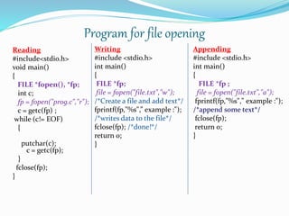 Program for file opening
Reading
#include<stdio.h>
void main()
{
FILE *fopen(), *fp;
int c;
fp = fopen("prog.c","r");
c = getc(fp) ;
while (c!= EOF)
{
putchar(c);
c = getc(fp);
}
fclose(fp);
}
Writing
#include <stdio.h>
int main()
{
FILE *fp;
file = fopen("file.txt","w");
/*Create a file and add text*/
fprintf(fp,"%s",” example :");
/*writes data to the file*/
fclose(fp); /*done!*/
return 0;
}
Appending
#include <stdio.h>
int main()
{
FILE *fp ;
file = fopen("file.txt","a");
fprintf(fp,"%s"," example :");
/*append some text*/
fclose(fp);
return 0;
}
 