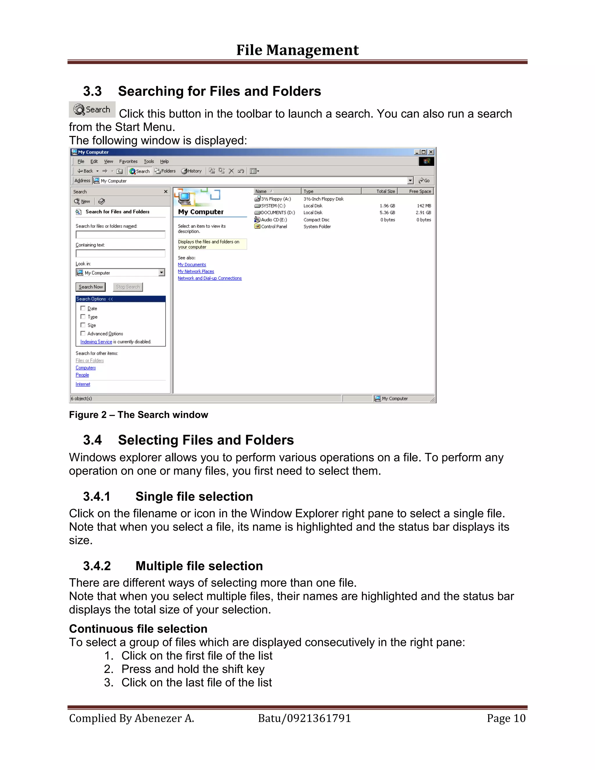 File Management
Complied By Abenezer A. Batu/0921361791 Page 10
3.3 Searching for Files and Folders
Click this button in the toolbar to launch a search. You can also run a search
from the Start Menu.
The following window is displayed:
Figure 2 – The Search window
3.4 Selecting Files and Folders
Windows explorer allows you to perform various operations on a file. To perform any
operation on one or many files, you first need to select them.
3.4.1 Single file selection
Click on the filename or icon in the Window Explorer right pane to select a single file.
Note that when you select a file, its name is highlighted and the status bar displays its
size.
3.4.2 Multiple file selection
There are different ways of selecting more than one file.
Note that when you select multiple files, their names are highlighted and the status bar
displays the total size of your selection.
Continuous file selection
To select a group of files which are displayed consecutively in the right pane:
1. Click on the first file of the list
2. Press and hold the shift key
3. Click on the last file of the list
 