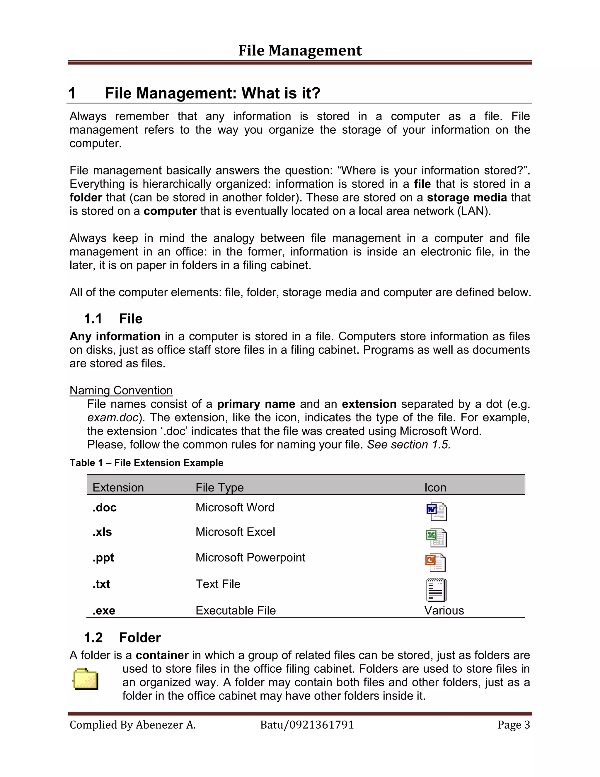 File Management
Complied By Abenezer A. Batu/0921361791 Page 3
1 File Management: What is it?
Always remember that any information is stored in a computer as a file. File
management refers to the way you organize the storage of your information on the
computer.
File management basically answers the question: “Where is your information stored?”.
Everything is hierarchically organized: information is stored in a file that is stored in a
folder that (can be stored in another folder). These are stored on a storage media that
is stored on a computer that is eventually located on a local area network (LAN).
Always keep in mind the analogy between file management in a computer and file
management in an office: in the former, information is inside an electronic file, in the
later, it is on paper in folders in a filing cabinet.
All of the computer elements: file, folder, storage media and computer are defined below.
1.1 File
Any information in a computer is stored in a file. Computers store information as files
on disks, just as office staff store files in a filing cabinet. Programs as well as documents
are stored as files.
Naming Convention
File names consist of a primary name and an extension separated by a dot (e.g.
exam.doc). The extension, like the icon, indicates the type of the file. For example,
the extension „.doc‟ indicates that the file was created using Microsoft Word.
Please, follow the common rules for naming your file. See section 1.5.
Table 1 – File Extension Example
Extension File Type Icon
.doc Microsoft Word
.xls Microsoft Excel
.ppt Microsoft Powerpoint
.txt Text File
.exe Executable File Various
1.2 Folder
A folder is a container in which a group of related files can be stored, just as folders are
used to store files in the office filing cabinet. Folders are used to store files in
an organized way. A folder may contain both files and other folders, just as a
folder in the office cabinet may have other folders inside it.
 