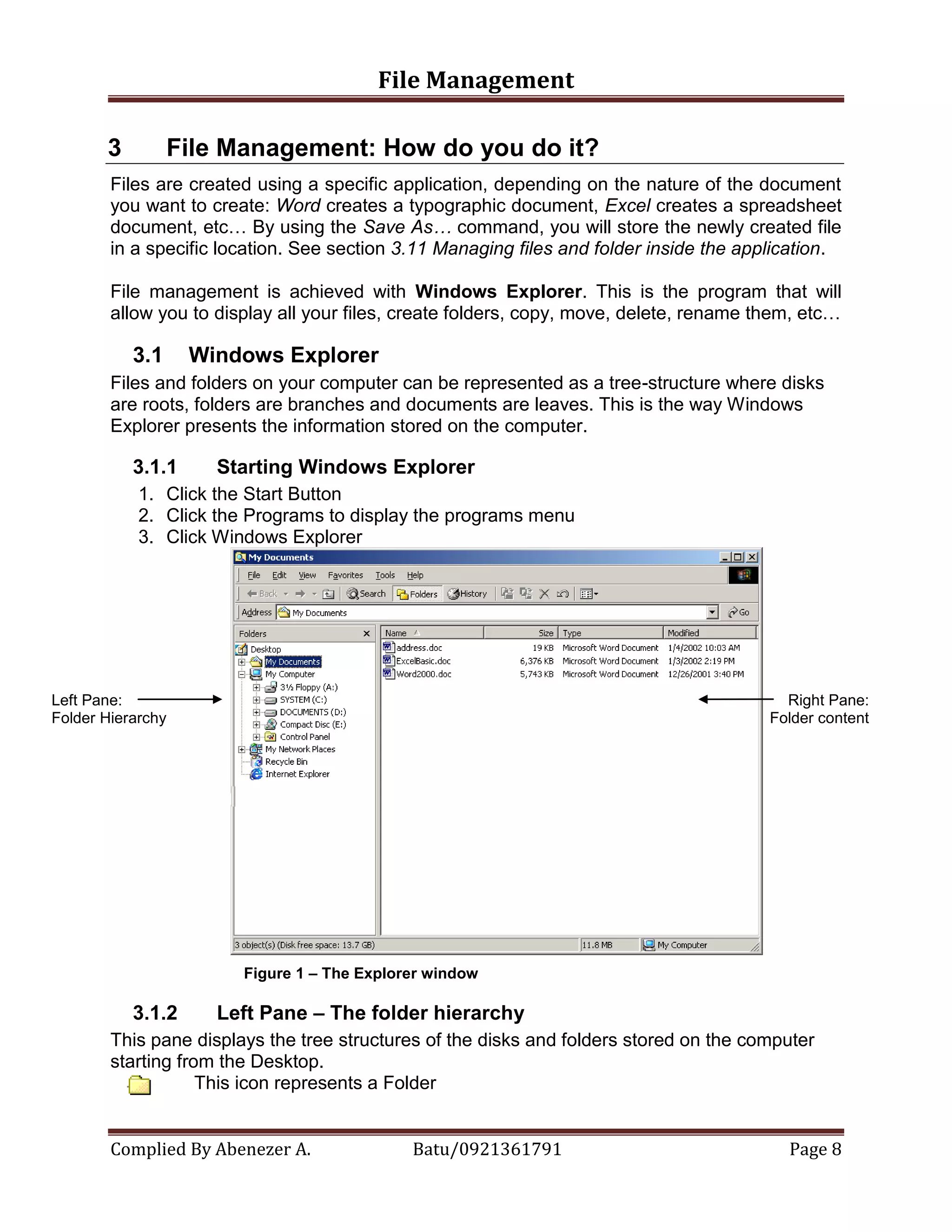 File Management
Complied By Abenezer A. Batu/0921361791 Page 8
3 File Management: How do you do it?
Files are created using a specific application, depending on the nature of the document
you want to create: Word creates a typographic document, Excel creates a spreadsheet
document, etc… By using the Save As… command, you will store the newly created file
in a specific location. See section 3.11 Managing files and folder inside the application.
File management is achieved with Windows Explorer. This is the program that will
allow you to display all your files, create folders, copy, move, delete, rename them, etc…
3.1 Windows Explorer
Files and folders on your computer can be represented as a tree-structure where disks
are roots, folders are branches and documents are leaves. This is the way Windows
Explorer presents the information stored on the computer.
3.1.1 Starting Windows Explorer
1. Click the Start Button
2. Click the Programs to display the programs menu
3. Click Windows Explorer
Figure 1 – The Explorer window
3.1.2 Left Pane – The folder hierarchy
This pane displays the tree structures of the disks and folders stored on the computer
starting from the Desktop.
This icon represents a Folder
Left Pane:
Folder Hierarchy
Right Pane:
Folder content
 