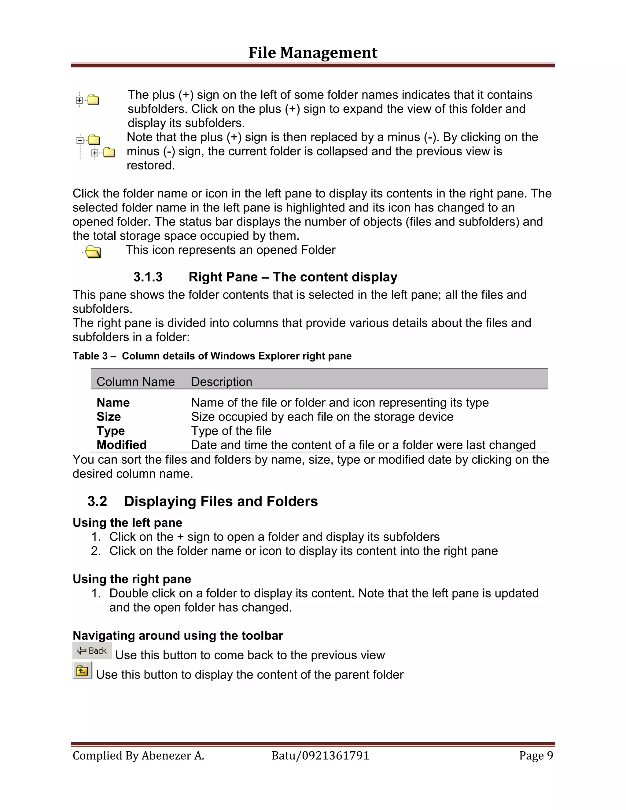 File Management
Complied By Abenezer A. Batu/0921361791 Page 9
The plus (+) sign on the left of some folder names indicates that it contains
subfolders. Click on the plus (+) sign to expand the view of this folder and
display its subfolders.
Note that the plus (+) sign is then replaced by a minus (-). By clicking on the
minus (-) sign, the current folder is collapsed and the previous view is
restored.
Click the folder name or icon in the left pane to display its contents in the right pane. The
selected folder name in the left pane is highlighted and its icon has changed to an
opened folder. The status bar displays the number of objects (files and subfolders) and
the total storage space occupied by them.
This icon represents an opened Folder
3.1.3 Right Pane – The content display
This pane shows the folder contents that is selected in the left pane; all the files and
subfolders.
The right pane is divided into columns that provide various details about the files and
subfolders in a folder:
Table 3 – Column details of Windows Explorer right pane
Column Name Description
Name Name of the file or folder and icon representing its type
Size Size occupied by each file on the storage device
Type Type of the file
Modified Date and time the content of a file or a folder were last changed
You can sort the files and folders by name, size, type or modified date by clicking on the
desired column name.
3.2 Displaying Files and Folders
Using the left pane
1. Click on the + sign to open a folder and display its subfolders
2. Click on the folder name or icon to display its content into the right pane
Using the right pane
1. Double click on a folder to display its content. Note that the left pane is updated
and the open folder has changed.
Navigating around using the toolbar
Use this button to come back to the previous view
Use this button to display the content of the parent folder
 